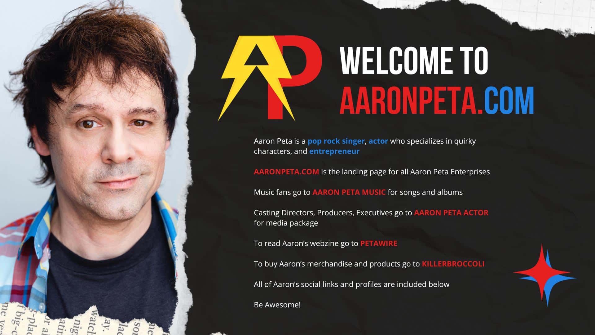 Aaron Peta is a pop rock singer, actor who specializes in quirky characters, and entrepreneur AARONPETA.COM is the landing page for all Aaron Peta Enterprises Music fans go to AARON PETA MUSIC for songs and albums Casting Directors, Producers, Executives go to AARON PETA ACTOR for media package To read Aaron’s webzine go to PETAWIRE To buy Aaron’s merchandise and products go to KILLERBROCCOLI All of Aaron’s social links and profiles are included below Be Awesome!